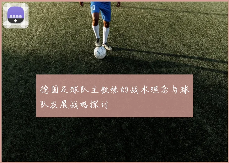 德国足球队主教练的战术理念与球队发展战略探讨
