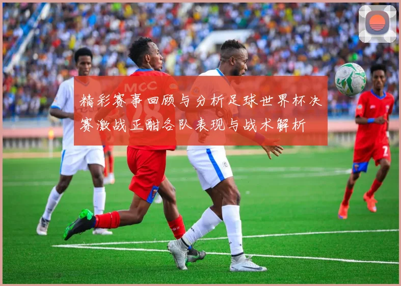 精彩赛事回顾与分析足球世界杯决赛激战正酣各队表现与战术解析