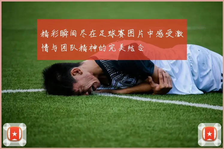 精彩瞬间尽在足球赛图片中感受激情与团队精神的完美结合